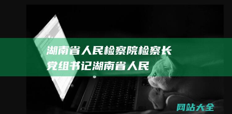 湖南省人民检察院检察长、党组书记 (湖南省人民检察院依法对陈纪明决定逮捕)