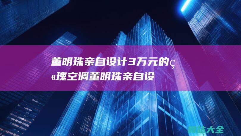 董明珠亲自设计3万元的玫瑰空调 (董明珠亲自设计3万元的玫瑰空调销量惊人 - 我却笑死在了评论区！)