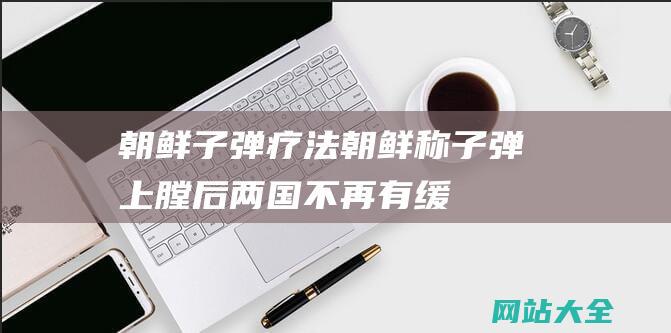 朝鲜子弹疗法 (朝鲜称子弹上膛后 - 两国不再有缓冲区 - 战火已逼近中国 - 韩国放话)