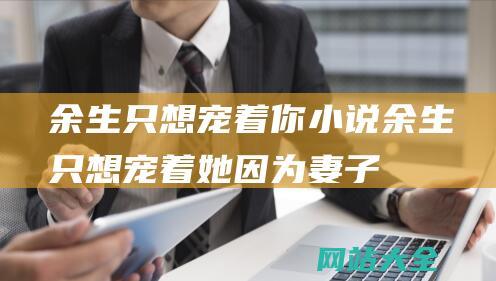 余生只想宠着你小说 (余生只想宠着她 - 因为妻子怕疼做了12年丁克 - 他追了9年才娶了妻)