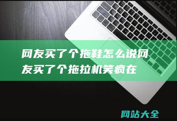 网友买了个拖鞋怎么说 (网友买了个拖拉机笑疯在评论区 - 太奇葩了 - 拼多多怎么什么都能买)