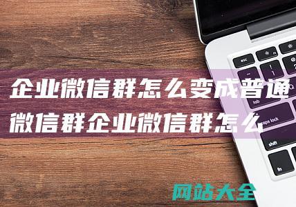 企业微信群怎么变成普通微信群企业微信群怎么