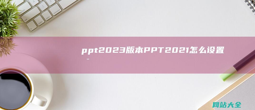 ppt2023版本 (PPT2021怎么设置启动时显示开始屏幕-PPT2021设置启动时显示开始屏幕)