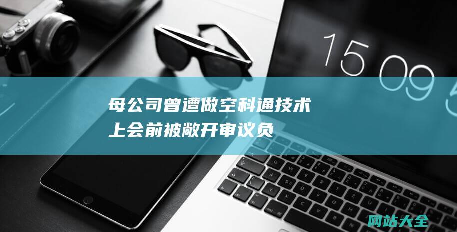 母公司曾遭做空-科通技术上会前被敞开审议-负债率远超同行-IPO雷达