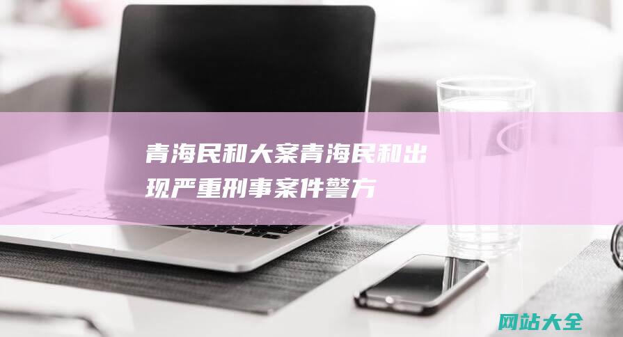 青海民和大案 (青海民和出现严重刑事案件-警方悬赏2万元征集嫌犯线索)