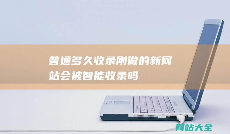 普通多久收录-刚做的新网站-会被智能收录吗