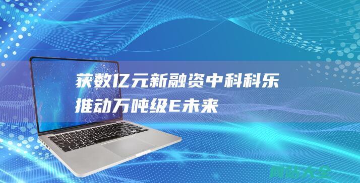 获数亿元新融资-中科科乐-推动万吨级E-未来光锥参投企业 (新融网 官网)