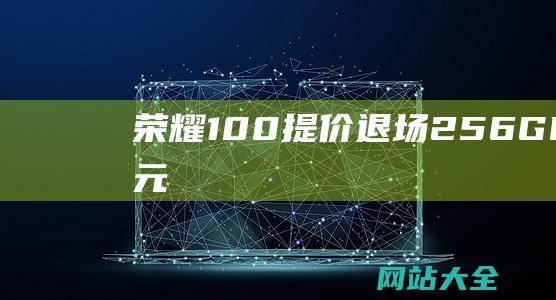 荣耀100提价退场256GB仅2170元