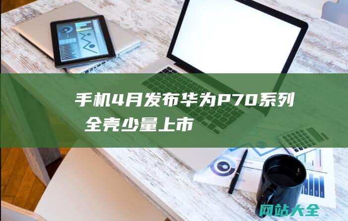 手机4月发布-华为P70系列包全壳少量上市-外观实锤 (手机4月发布会 一加)