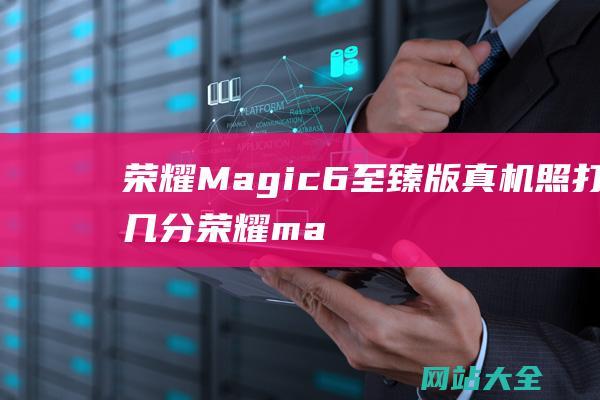 荣耀Magic6至臻版真机照打几分荣耀ma