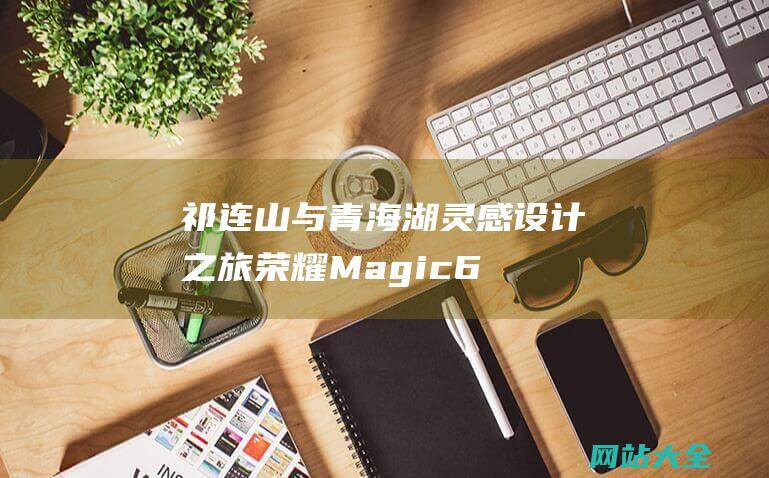 祁连山与青海湖灵感设计之旅荣耀Magic6