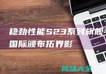 稳劲性能-S23系列旗舰手机国际颁布-拓界影像-三星Galaxy (稳劲是什么意思)