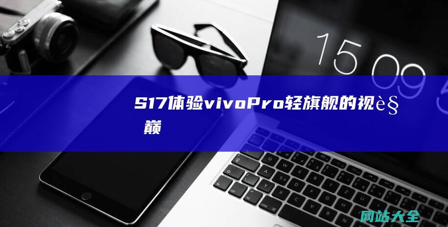 S17-体验vivo-Pro-轻旗舰的视觉巅峰之旅 (s17体验极差)