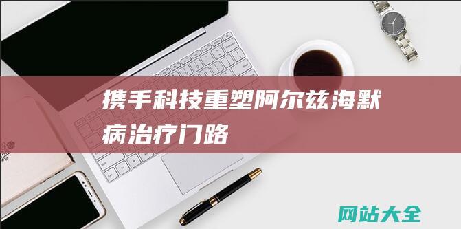 携手科技重塑阿尔兹海默病治疗门路