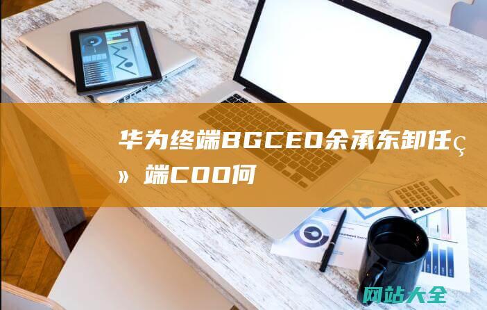 华为终端BG-CEO余承东卸任-终端COO何刚接任——36氪独家报道