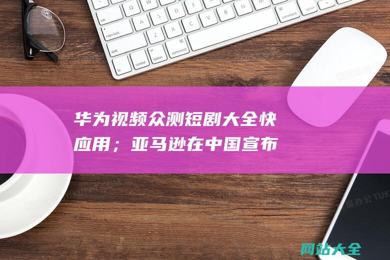 华为视频众测短剧大全快应用；亚马逊在中国宣布推出2024出口跨境物流加速器计划；马斯克表态反对美国对中国电动车征税-氪星晚报