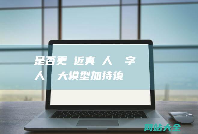 是否更貼近真實人類-數字人經過大模型加持後