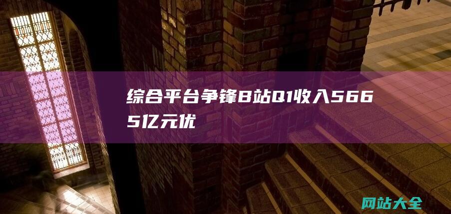 综合平台争锋B站Q1收入5665亿元优