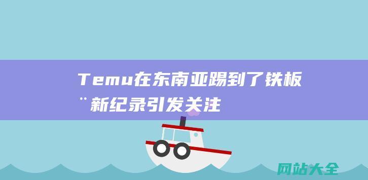 Temu在东南亚踢到了铁板全新纪录引发关注