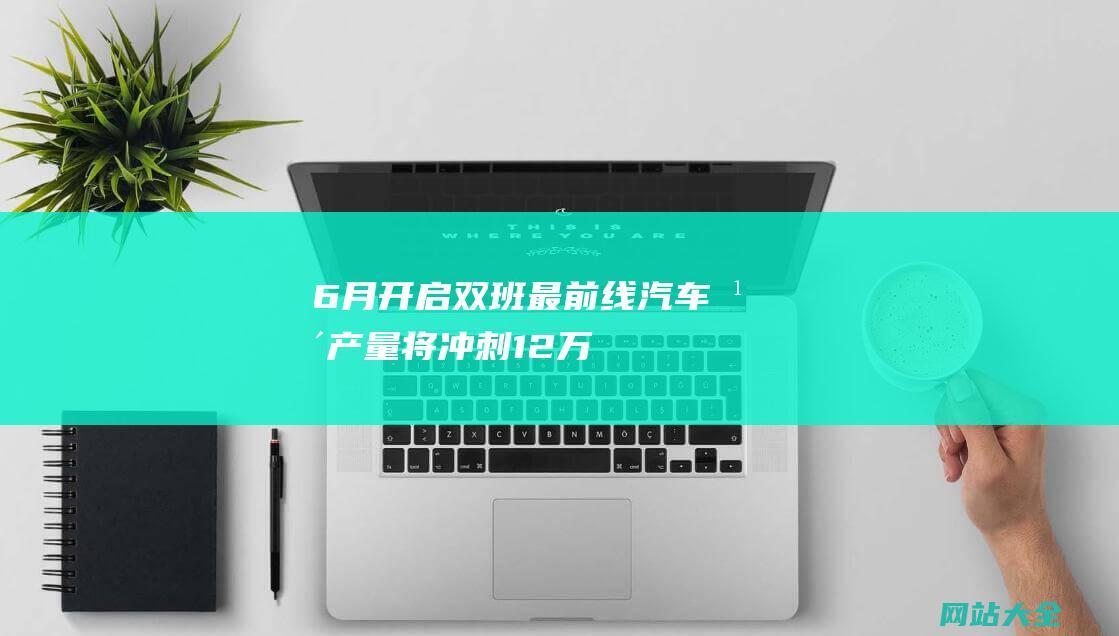 6月开启双班最前线汽车年产量将冲刺12万