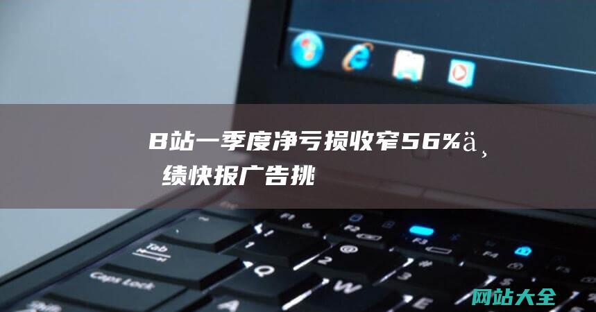 B站一季度净亏损收窄56%业绩快报广告挑