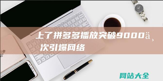 上了拼多多播放突破9000万次引爆网络