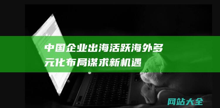 中国企业出海活跃-海外多元化布局谋求新机遇