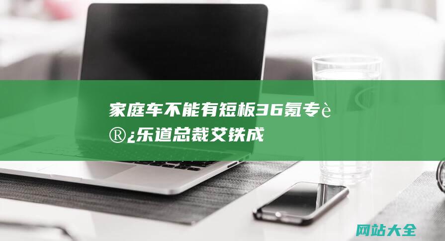 家庭车不能有短板36氪专访乐道总裁艾铁成