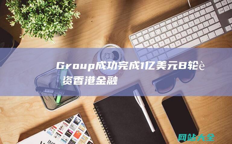 Group成功完成1亿美元B轮融资-香港金融公司Amber-华兴资本领投