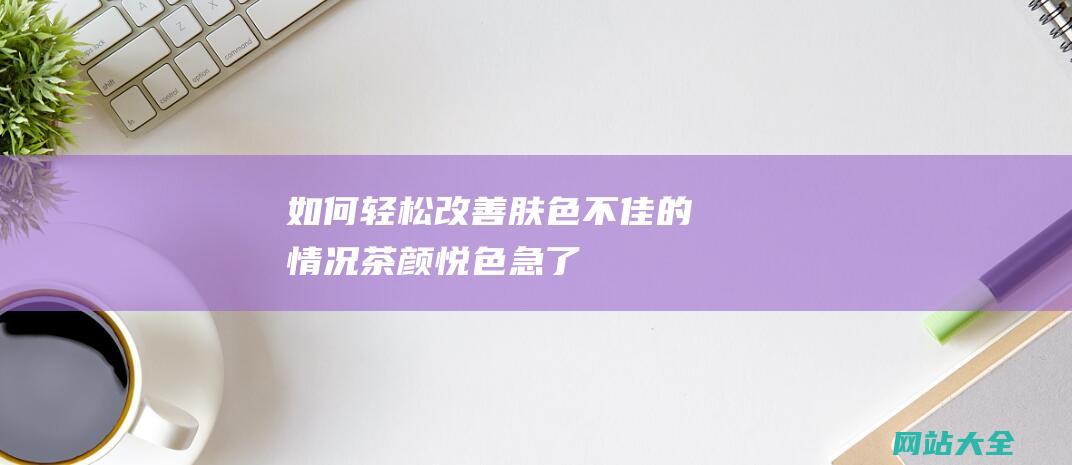 如何轻松改善肤色不佳的情况-茶颜悦色急了