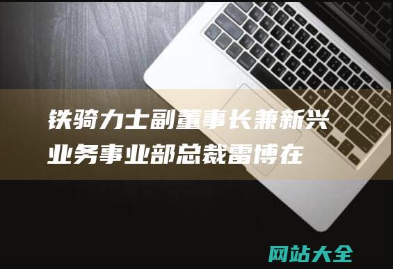 铁骑力士副董事长兼新兴业务事业部总裁雷博-在高速变化的市场-坚持高品质初心