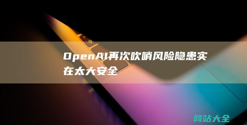 OpenAI再次吹哨风险隐患实在太大安全