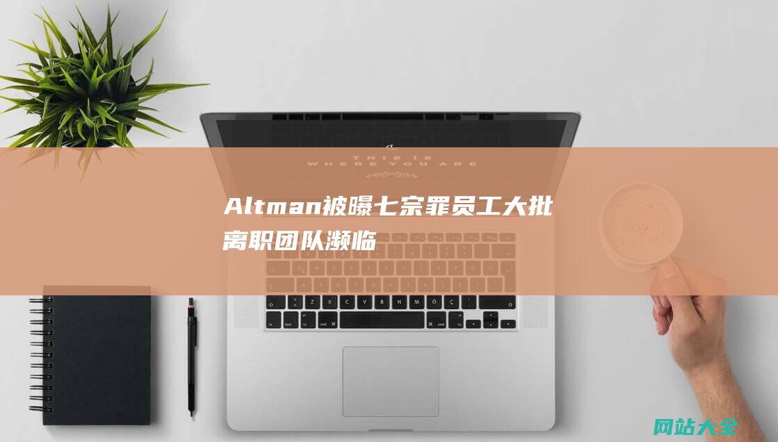 Altman被曝七宗罪员工大批离职团队濒临