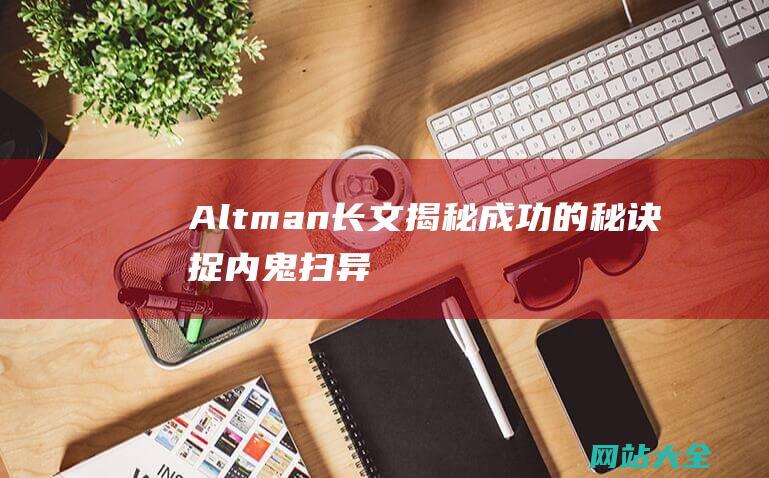 Altman长文揭秘成功的秘诀捉内鬼扫异