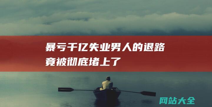 暴亏千亿！失业男人的退路竟被彻底堵上了