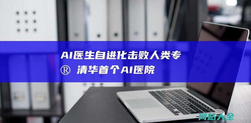 AI医生自进化击败人类专家-清华首个AI医院小镇-数天诊完1万名患者