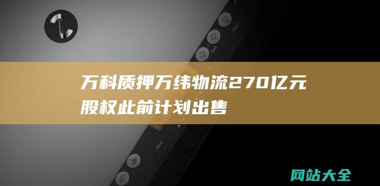 万科质押万纬物流270亿元股权-此前计划出售普洛斯股权