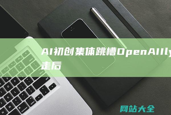 AI初创集体跳槽OpenAIIlya出走后