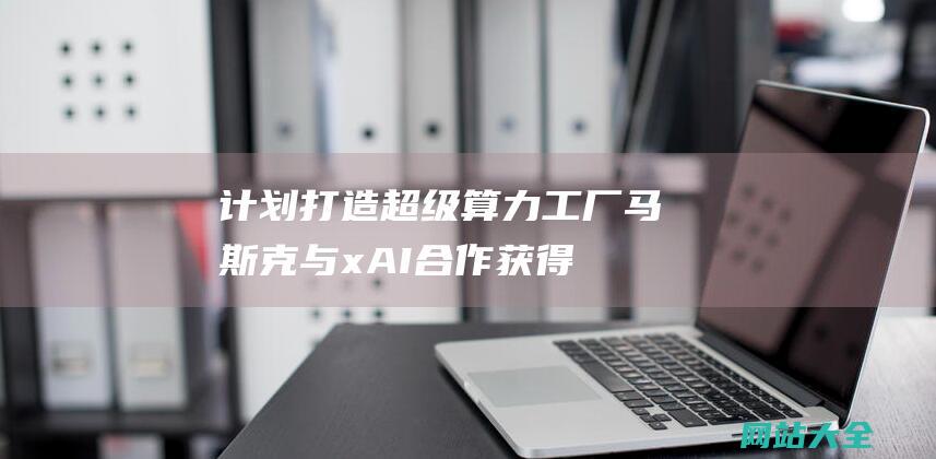 计划打造超级算力工厂马斯克与xAI合作获得