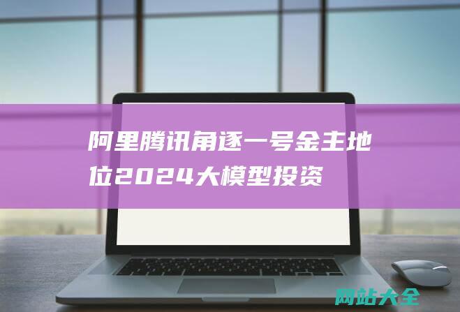 阿里腾讯角逐一号金主地位2024大模型投资