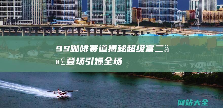 9.9咖啡赛道揭秘-超级富二代登场引爆全场