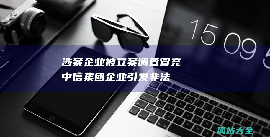 涉案企业被立案调查-冒充中信集团企业引发非法吸被