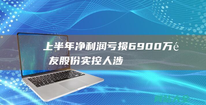 上半年亏损6900万集友实控人涉