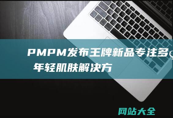 PMPM发布王牌新品-专注多种年轻肌肤解决方案