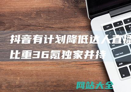 抖音有计划降低达人直播比重-36氪独家-并持续扩大货架电商