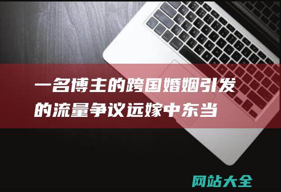 一名博主的跨国婚姻引发的流量争议-远嫁中东当富婆