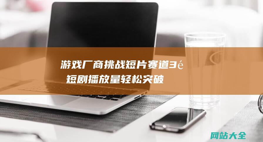 游戏厂商挑战短片赛道3集短剧播放量轻松突破