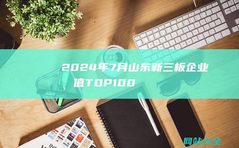 2024年7月山东新三板企业市值TOP100-24家企业冲击北交所