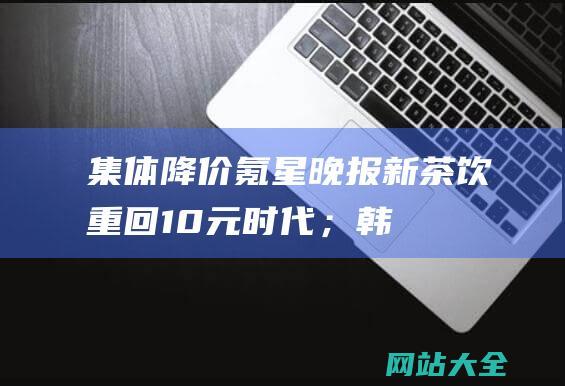 集体降价-氪星晚报-新茶饮重回10元时代；韩IT公司Kakao创始人金范洙接受逮捕必要性审查；全国供销合作社系统加快农资网络体系建设