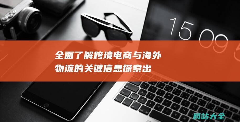 全面了解跨境电商与海外物流的关键信息-探索出海速递